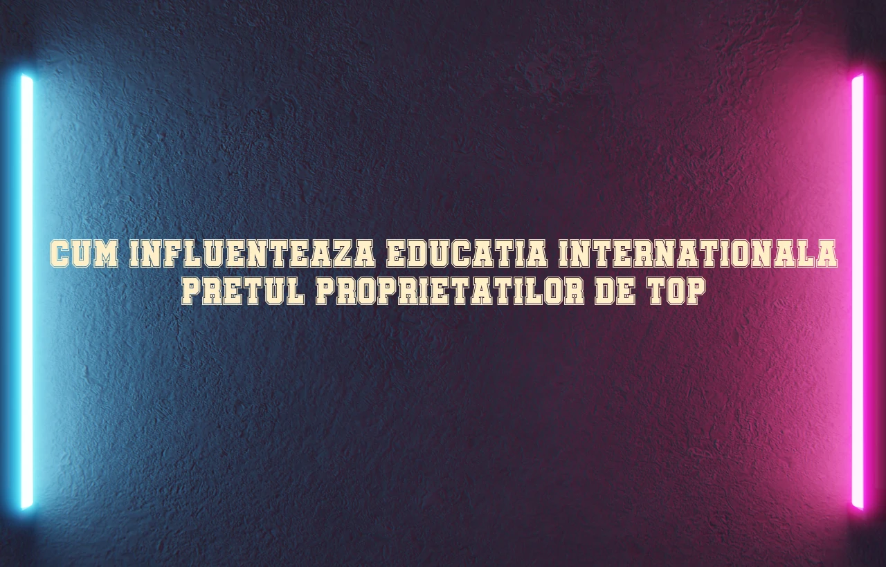 Cum influenteaza educatia internationala pretul proprietatilor de top