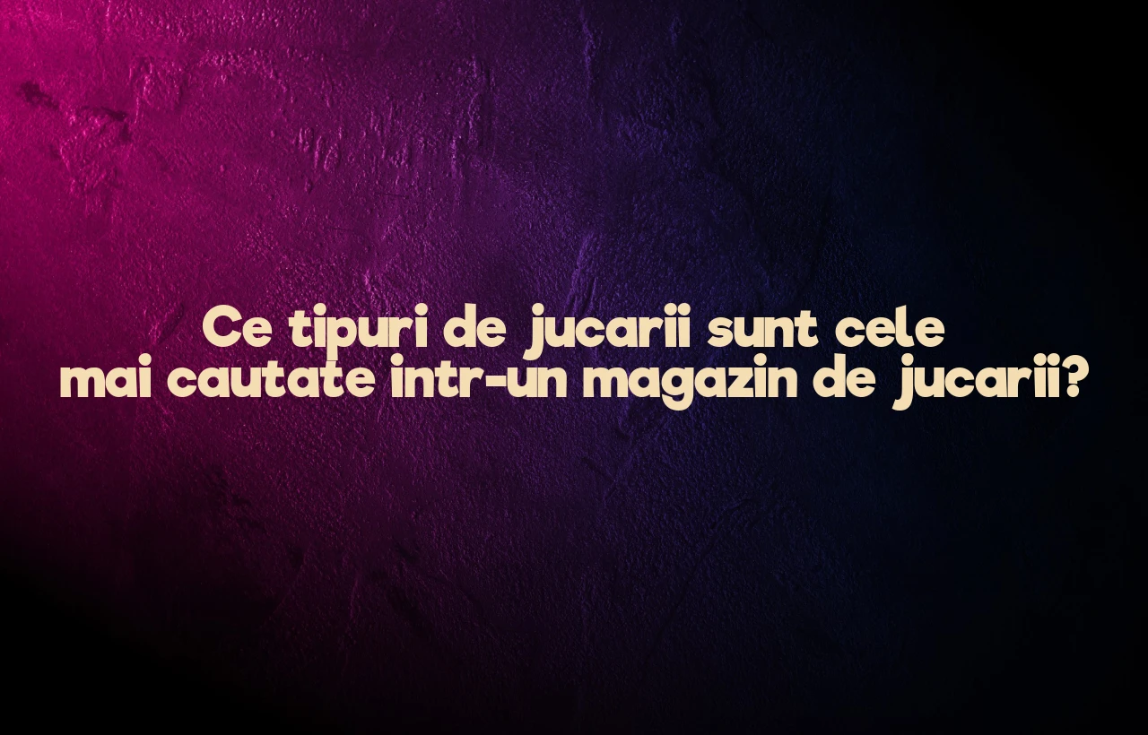 Ce tipuri de jucarii sunt cele mai cautate intr-un magazin de jucarii?